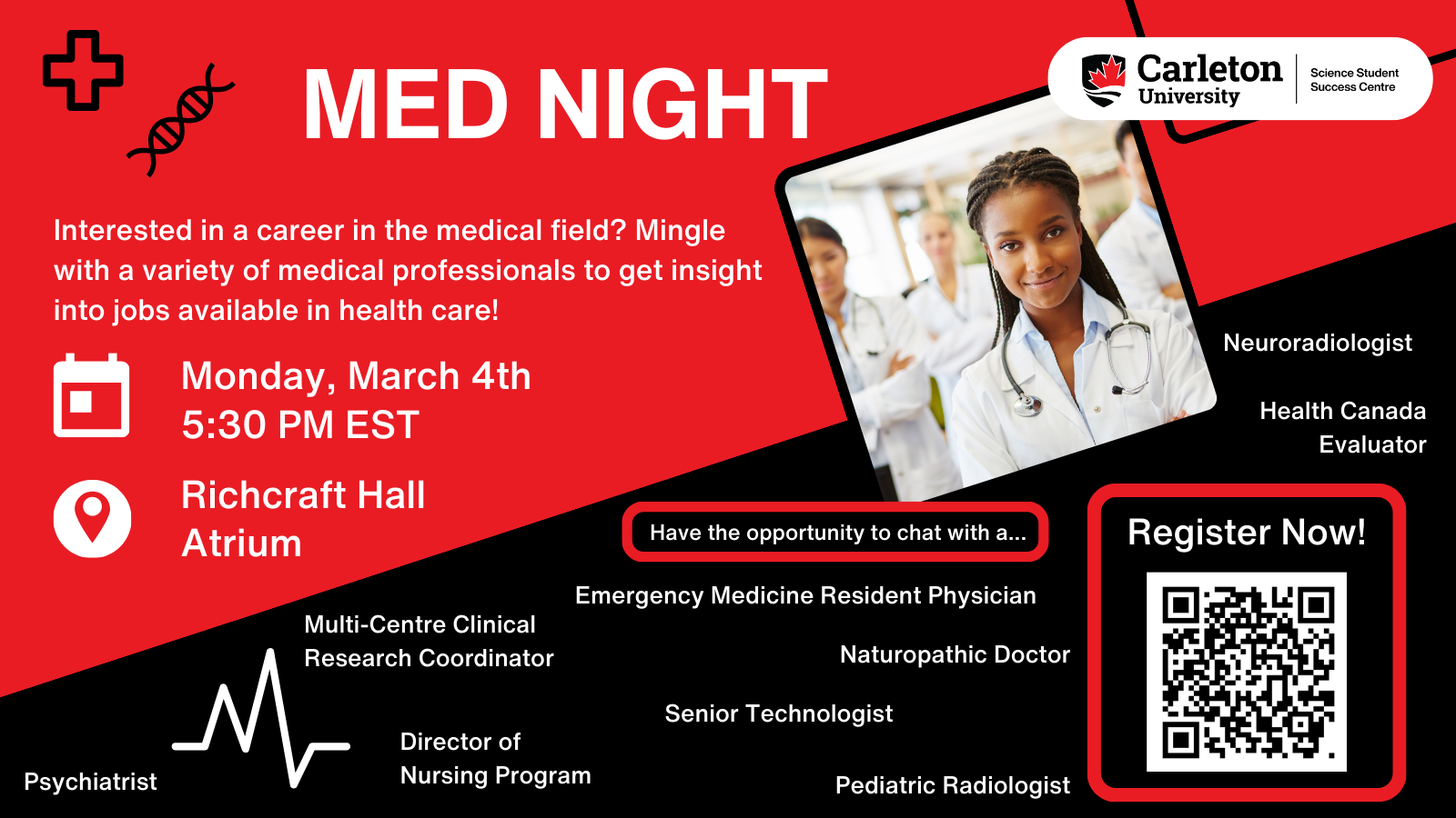 Poster with text. Text reads: Med Night. Carleton University | Science Student Success Centre. Interested in a career in the medical field? Mingle with a variety of medical professionals to get insight into jobs available in health care! Monday, March 4th, 5:30 PM EST. Richcraft Hall Atrium. Have the opportunity to chat with a... Neuroradiologist, Emergency Medicine Resident Physician, Multi-Centre Clinical Research Coordinator, Health Canada Evaluator, Naturopathic Doctor, Senior Technologist, Director of Nursing Program, Psychiatrist, Pediatric Radiologist. Register Now! 