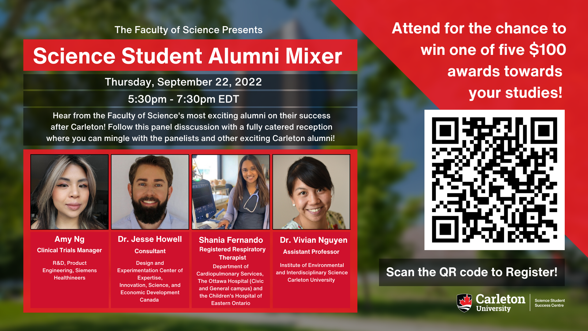 Poster with text. The text reads “The Faculty of Science Presents Science Student Alumni Mixer. Thursday, September 22, 2022. 5:30pm – 7:30pm EDT. Hear from the Faculty of Science's most exciting alumni on their success after Carleton! Follow this panel disscussion with a fully catered reception where you can mingle with the panelists and other exciting Carleton alumni! Amy Ng, Clinical Trials Manager, R&D, Product Engineering, Siemens Healthineers. Dr. Jesse Howell, Consultant, Design and Experimentation Centre of Expertise, Innovation, Science and Economic Development Canada. Shania Fernando, Registered Respitory Therapist, Department of Cardiopulmonary Services, The Ottawa Hospital (Civic and General campus) and the Children's Hospital of Eastern Ontario. Dr. Vivian Nguyen, Assistant Professor, Institute of Environmental and Interdisciplinary Science Carleton University. Attend for the chance to win one of five $100 awards towards your studies! Scan QR code to Register! Carleton University Science Student Success Centre