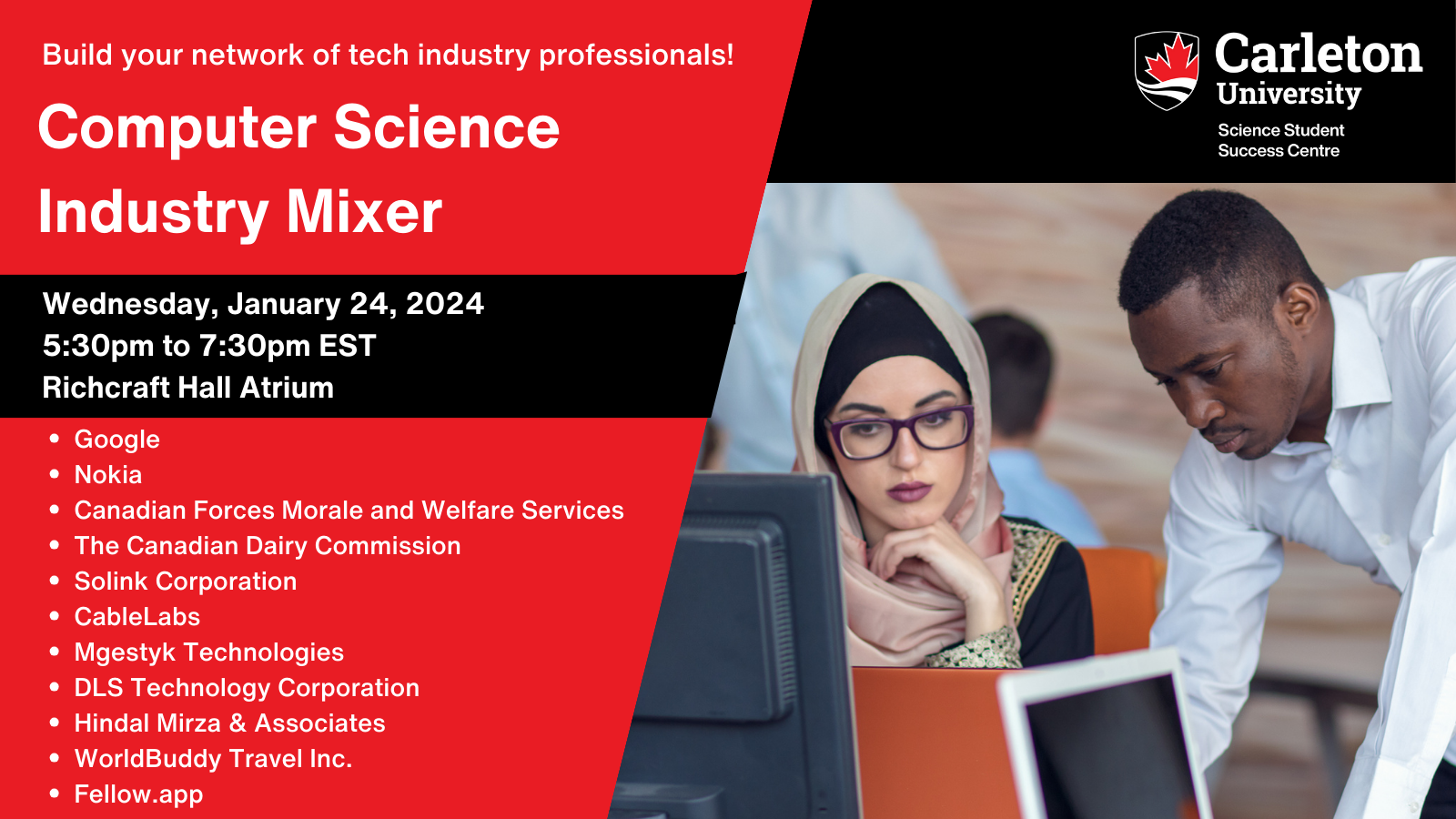 Poster with text. Text reads: Build your network of tech industry professionals! Computer Science Industry Mixer | Wednesday, January 24, 2024 | 5:30pm to 7:30pm EST | Richcraft Hall Atrium | Google, Nokia, Canadian Forces Morale and Welfare Services, The Canadian Dairy Commission, Solink Corporation, CableLabs, Mgestyk Technologies, DLS Technology Corporation, Hindal Mirza & Associates, WorldBuddy Travel Inc., Fellow.app | Carleton University Science Student Success Centre.