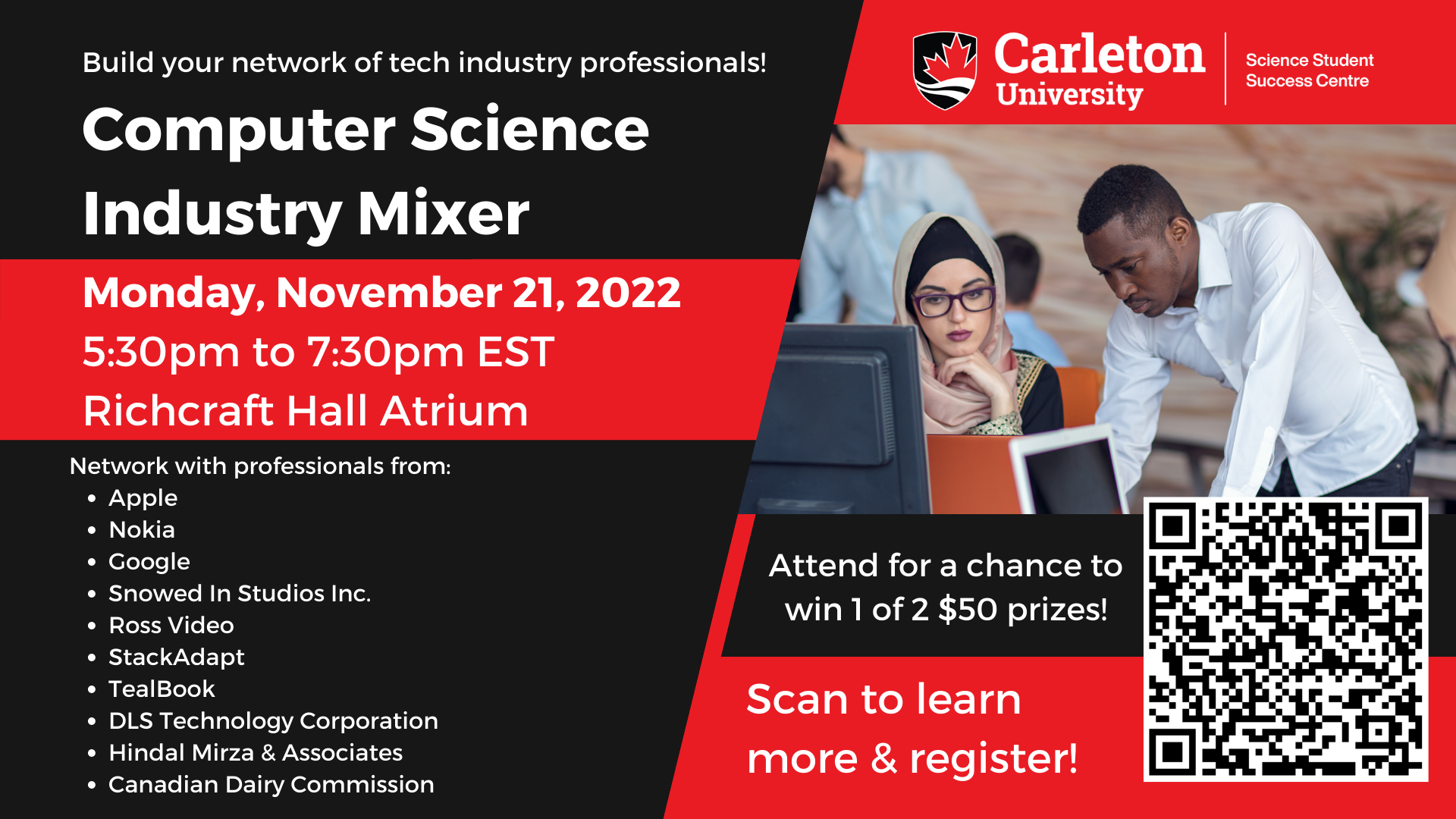 Poster with text. The text reads “Build your network of tech industry professionals! Computer Science Industry Mixer. Monday, November 21, 2022. 5:30pm to 7:30pm EST. Richcraft Hall Atrium. Network with professionals from: Apple, Nokia, Google, Snowed in Studios Inc., Ross Video, Stack Adapt, Teal Book, DLS Technology Corporation, Hindal Mirza & Associates, and Canadian Dairy Commission. Carleton University Science Student Success Centre”.