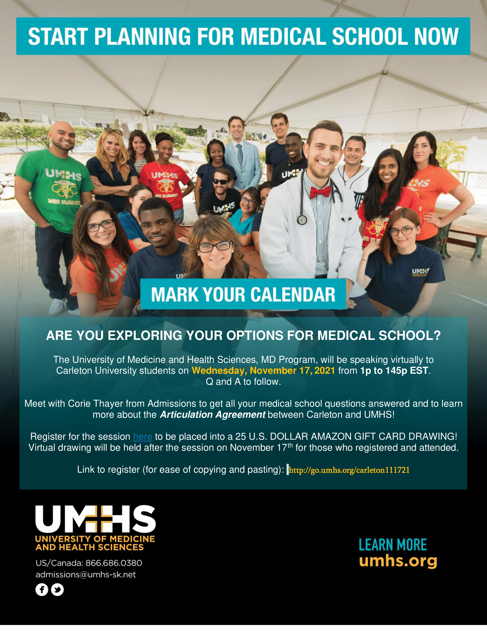 Poster for UMHS Info Session. Text reads: Start Planning For Medical School Now. Mark Your Calendar. ARE YOU EXPLORING YOUR OPTIONS FOR MEDICAL SCHOOL? The University of Medicine and Health Sciences, MD Program, will be speaking virtually to Carleton University students on Wednesday, November 17, 2021 from 1p to 145p EST. Q and A to follow. Meet with Corie Thayer from Admissions to get all your medical school questions answered and to learn more about the Articulation Agreement between Carleton and UMHS! Register for the session here to be placed into a 25 U.S. DOLLAR AMAZON GIFT CARD DRAWING! Virtual drawing will be held after the session on November 17th for those who registered and attended. Link to register (for ease of copying and pasting): http://go.umhs.org/carleton111721