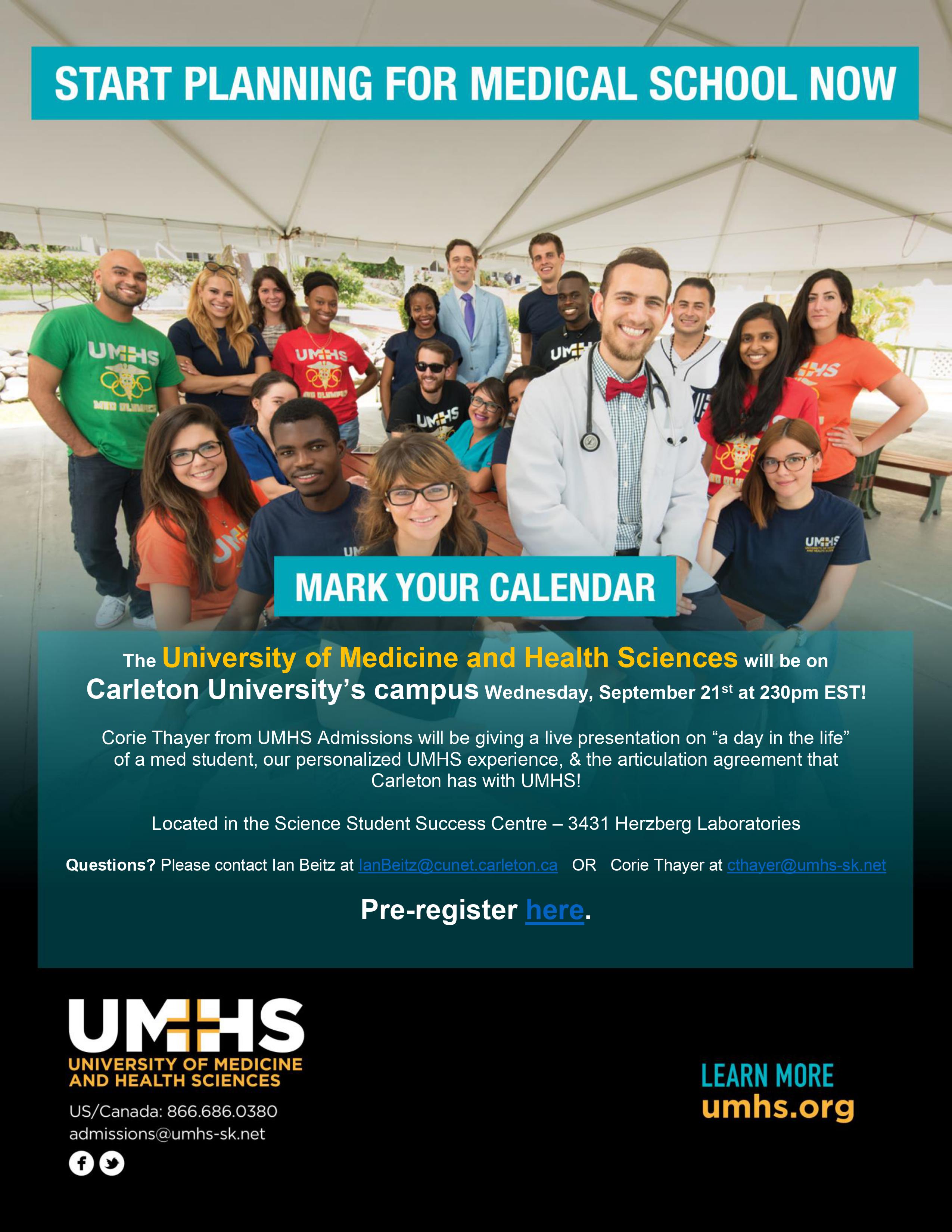 Start Planning For Medical School Now Mark your calendar The University of Medicine and Health Sciences will be on Carleton University’s campus Wednesday, September 21st at 230pm EST! Corie Thayer from UMHS Admissions will be giving a live presentation on “a day in the life” of a med student, our personalized UMHS experience, & the articulation agreement that Carleton has with UMHS! Located in the Science Student Success Centre – 3431 Herzberg Laboratories Questions? Please contact the sssc via email Pre-register here. UMHS University of Medicine and Health Sciences US/Canada: 866.686.0380 Learn more umhs.org