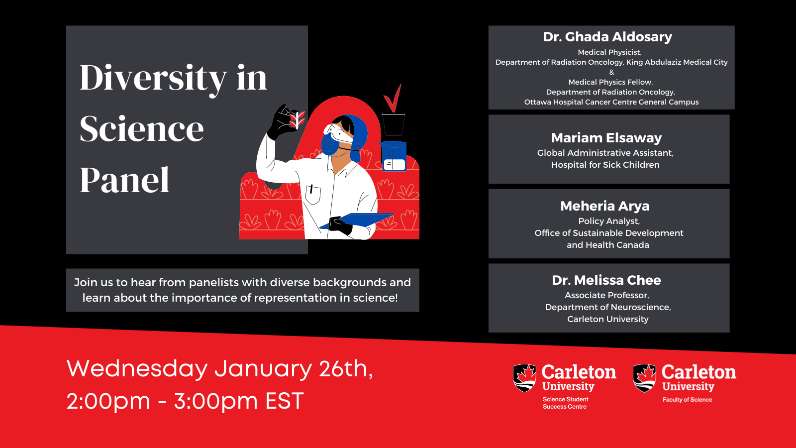 Poster with Text. The text reads "Diversity in Science Panel. Join us to hear from panelists with diverse backgrounds and learn about the importance of representation in science! Dr. Ghada Aldosary, Medical Physicist, Department of Radiation Oncology, King Abdulaziz Medical City & Medical Physics Fellow, Department of Radiation Oncology, Ottawa Hospital Cancer Centre General Campus. Mariam Elsaway, Global Administrative Assistant, Hospital for Sick Children Meheria Arya, Policy Analyst, Office of Sustainable Development and Health Canada Dr. Melissa Chee, Associate Professor, Department of Neuroscience, Carleton University Wednesday, January 26th, 2:00pm - 3:00pm EST. Carleton University, Science Student Success Centre. Carleton University, Faculty of Science