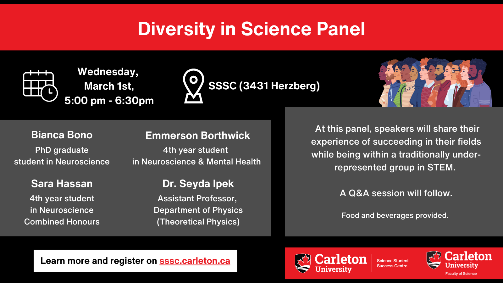 Poster with text. Text reads: Wednesday, March 1st, 5:00pm - 6:30pm. SSSC (3431 Herzberg). Bianco Bono, PhD graduate student in Neuroscience. Emmerson Borthwick, 4th year student in Neuroscience & Mental Health. Sara Hassan, 4th year student in Neuroscience Combined Honours. Dr. Seyda Ipek, Assistant Professor, Department of Physics (Theoretical Physics). At this panel, speakers will share their experiences of succeeding in their fields while being within a traditionally under-represented group in STEM. A Q&A session will follow. Food and beverages provided. Learn more and register on sssc.carleton.ca. Carleton University, Science Student Success Centre. Carleton University, Faculty of Science.
