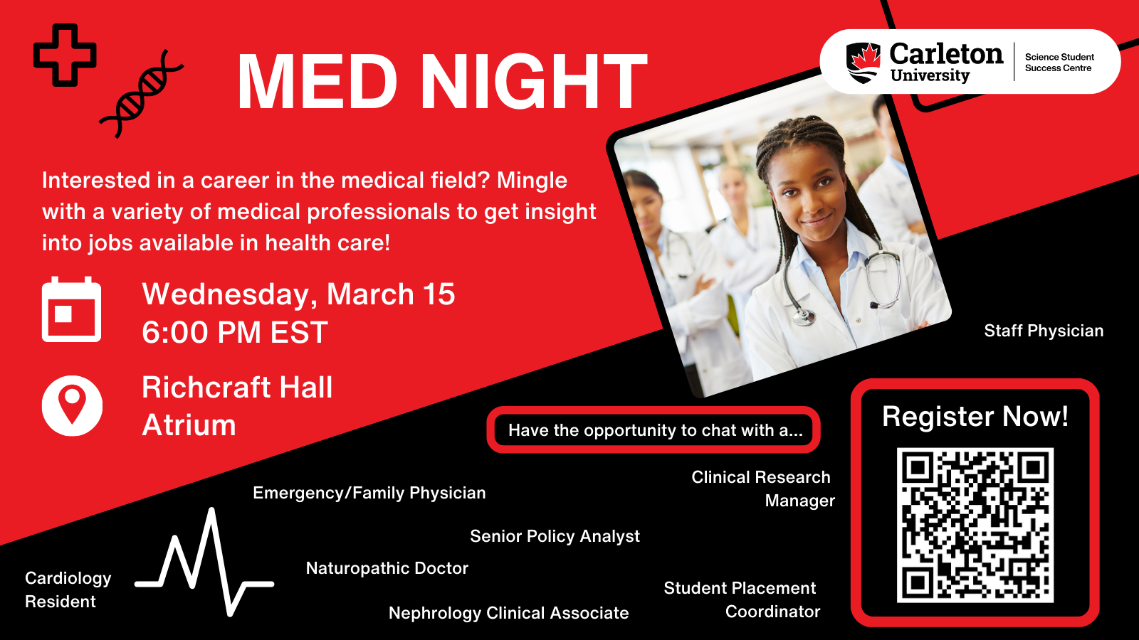 Poster with text. Top half red and bottom half black. Split diagonally with left side lower. Top right shows Carleton University, Science Student Success Centre logo in a white horizontal circle. Square image of a doctor placed near the top right diagonally of a doctor smiling. Text on red background section reads: MED NIGHT. Interested in a career in the medical field? Mingle with a variety of medical professionals to get insight into jobs available in health care! Calendar: Wednesday, March 15 6:00 PM EST. Location: Richcraft Hall Atrium. Text on black background section reads: Have the opportunity to chat with a... Staff Physician, Emergency/Family Physician, Clinical Research Manager, Senior Policy Analyst, Cardiology Resident, Naturopathic Doctor, Nephrology Clinical Associate, Student Placement Coordinator. Within a red box, text reads: Register Now!, and a QR code is underneath the text.
