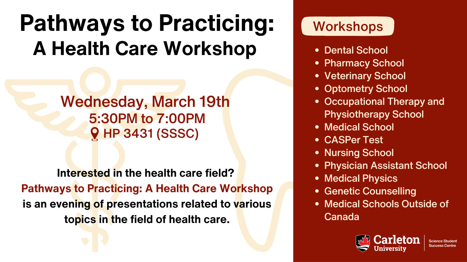 Post with text. Text reads: Pathways to Practicing: A Health Care Workshop. Wednesday, March 19th, 5:30PM to 7:00PM. Location: HP 3431 (SSSC). Interested in the health care field? Pathways to Practicing: A Health Care Workshop is an evening of presentations related to various topics in the field of health care. Click the link in our bio to register and learn more! Workshops: Dental School, Pharmacy School, Veterinary School, Optometry School, Occupational Therapy and Physiotherapy School, Medical School, CASPer Test, Nursing School, Physician Assistant School, Medical Physics, Genetic Counselling, Medical Schools Outside of Canada. Carleton University | Science Student Success Centre logo on bottom right corner.