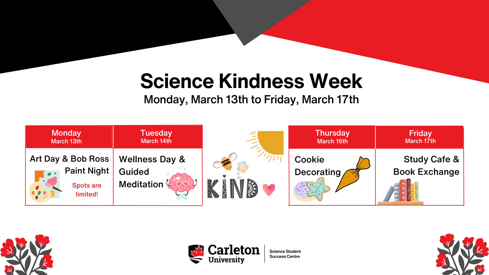 Poster with text. Title in bold above four calendar date boxes. Title reads: Science Kindness Week. Subtitle reads: Monday, March 13th to Friday, March 17th. Within the four calendar boxes, text reads: Monday, March 13th, Art Day & Bob Ross Paint Night. Spots are limited! Small icon of a paint palette, brush, and canvas. Tuesday, March 14th, Wellness Day & Guided Meditation. Small icon of a carton brain meditating. Between Tuesday and Thursday, a small quarter sun icon in the top right corner then underneath a bee flying towards the word KIND with a small pink heart beside it. Thursday, March 16th, Cookie Decorating. Small icons of a purple circular cookie, a teal star-shaped cookie, and an yellow icing piping bag. Friday, March 17th, Study Cafe & Book Exchange. Small icon of books upright on a floating bookshelf. Carleton University, Science Student Success Centre.
